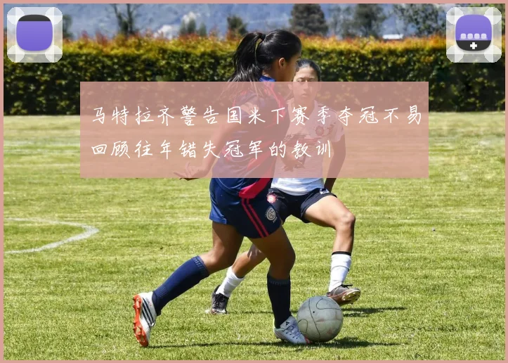 马特拉齐警告国米下赛季夺冠不易回顾往年错失冠军的教训