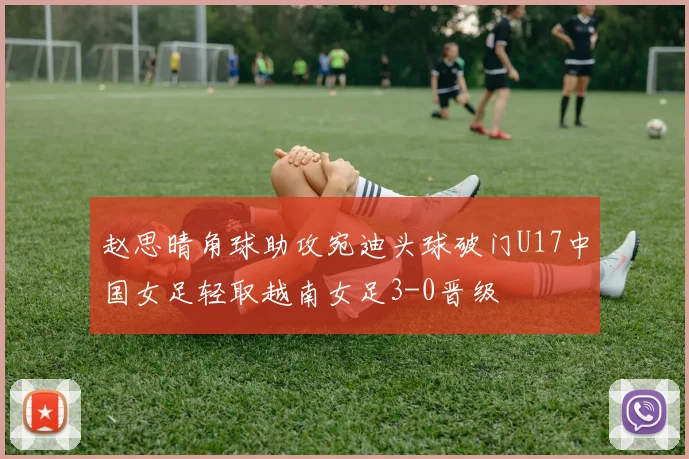 赵思晴角球助攻宛迪头球破门U17中国女足轻取越南女足3-0晋级