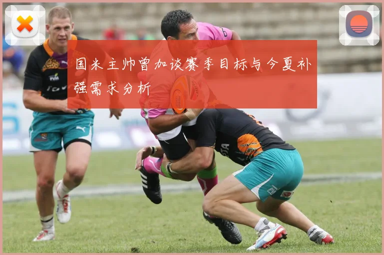 国米主帅曾加谈赛季目标与今夏补强需求分析