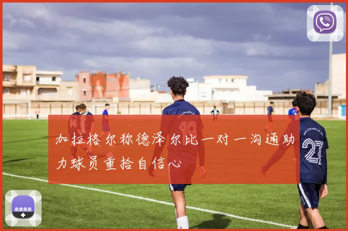 加拉格尔称德泽尔比一对一沟通助力球员重拾自信心