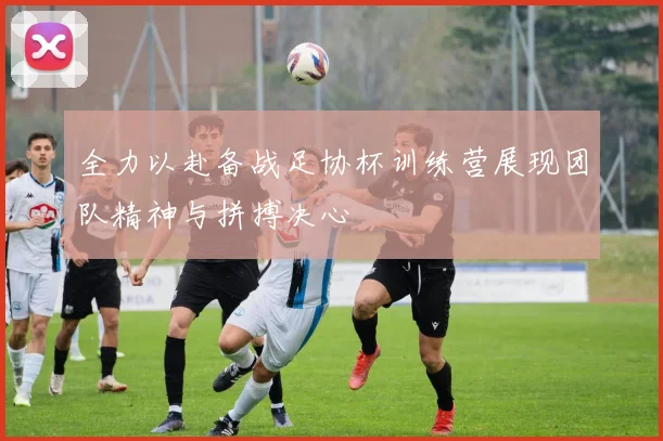 全力以赴备战足协杯训练营展现团队精神与拼搏决心