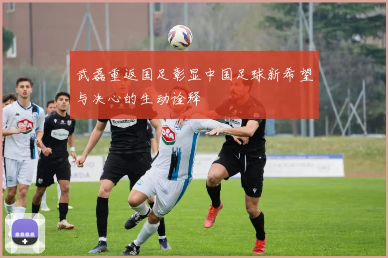 武磊重返国足彰显中国足球新希望与决心的生动诠释
