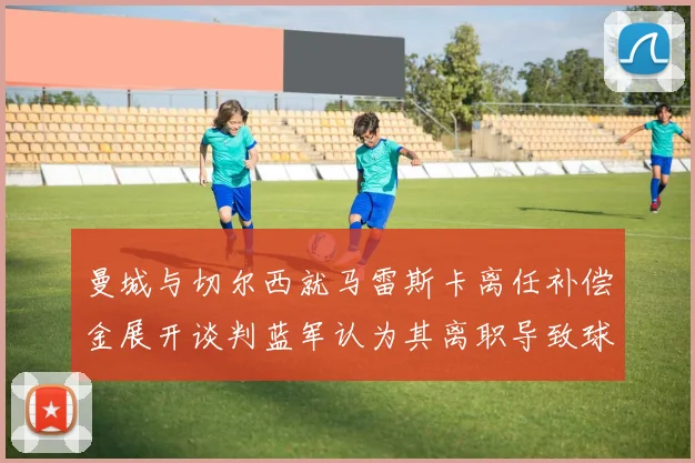 曼城与切尔西就马雷斯卡离任补偿金展开谈判蓝军认为其离职导致球队崩盘