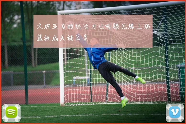 文班亚马的统治力让哈滕无缘上场篮板成关键因素
