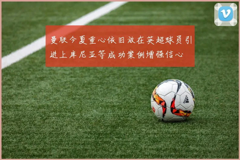曼联今夏重心依旧放在英超球员引进上库尼亚等成功案例增强信心