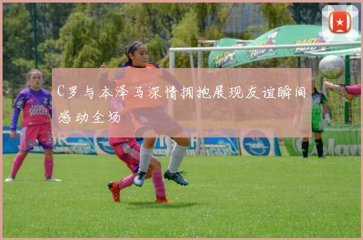 C罗与本泽马深情拥抱展现友谊瞬间感动全场