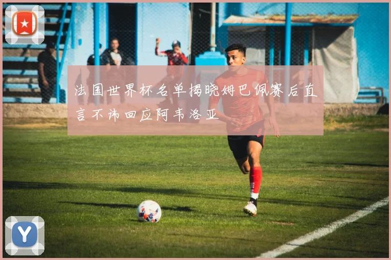 法国世界杯名单揭晓姆巴佩赛后直言不讳回应阿韦洛亚