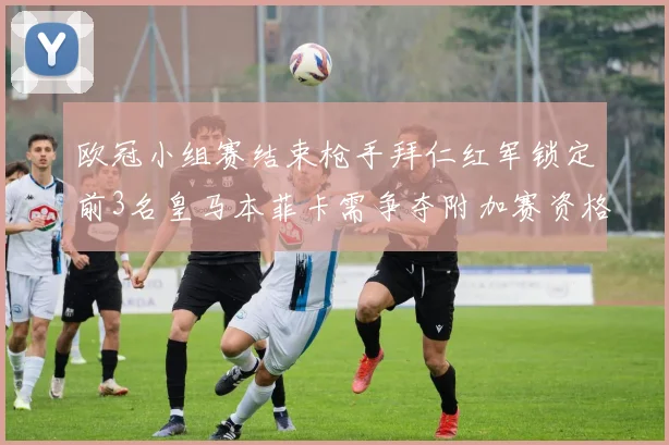 欧冠小组赛结束枪手拜仁红军锁定前3名皇马本菲卡需争夺附加赛资格