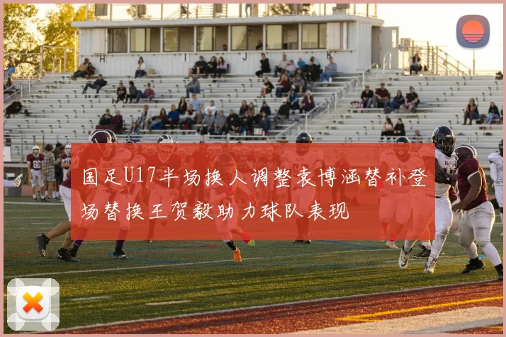 国足U17半场换人调整袁博涵替补登场替换王贺毅助力球队表现