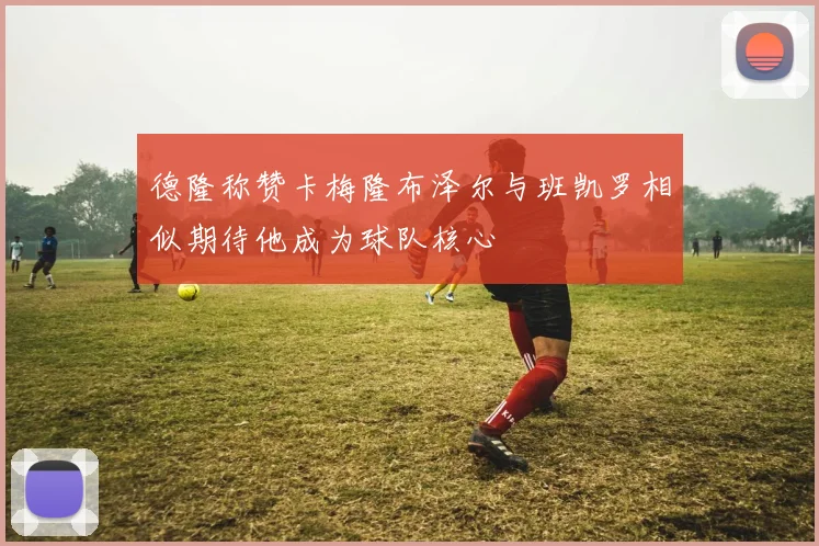 德隆称赞卡梅隆布泽尔与班凯罗相似期待他成为球队核心