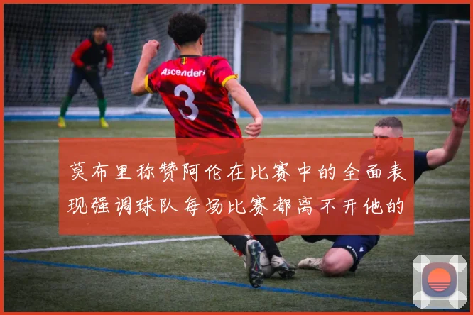 莫布里称赞阿伦在比赛中的全面表现强调球队每场比赛都离不开他的贡献